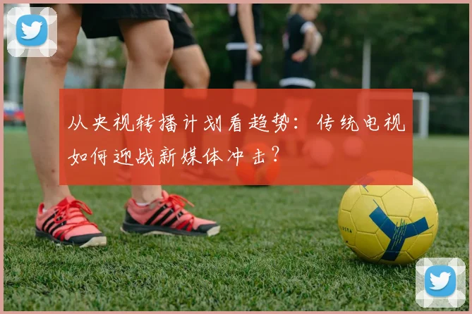 从央视转播计划看趋势：传统电视如何迎战新媒体冲击？
