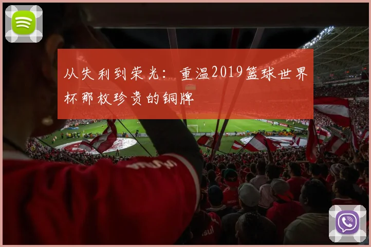 从失利到荣光：重温2019篮球世界杯那枚珍贵的铜牌